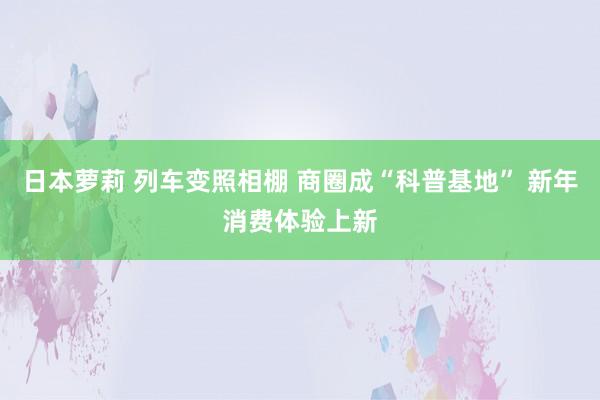 日本萝莉 列车变照相棚 商圈成“科普基地” 新年消费体验上新