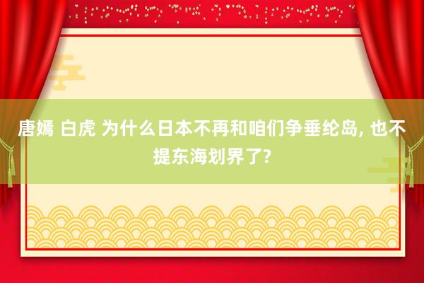 唐嫣 白虎 为什么日本不再和咱们争垂纶岛, 也不提东海划界了