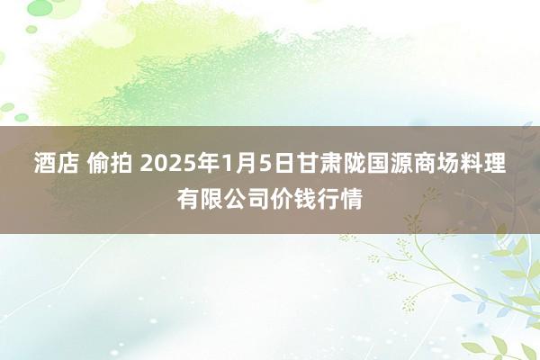 酒店 偷拍 2025年1月5日甘肃陇国源商场料理有限公司价钱