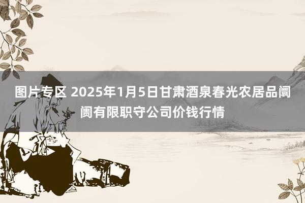 图片专区 2025年1月5日甘肃酒泉春光农居品阛阓有限职守公司价钱行情