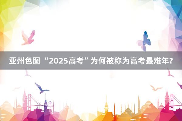 亚州色图 “2025高考”为何被称为高考最难年?