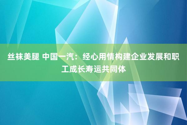 丝袜美腿 中国一汽：经心用情构建企业发展和职工成长寿运共同体