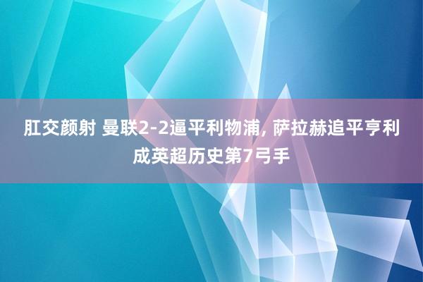 肛交颜射 曼联2-2逼平利物浦， 萨拉赫追平亨利成英超历史第7弓手