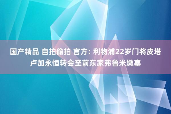 国产精品 自拍偷拍 官方: 利物浦22岁门将皮塔卢加永恒转会