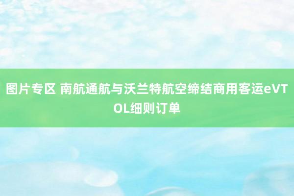 图片专区 南航通航与沃兰特航空缔结商用客运eVTOL细则订单