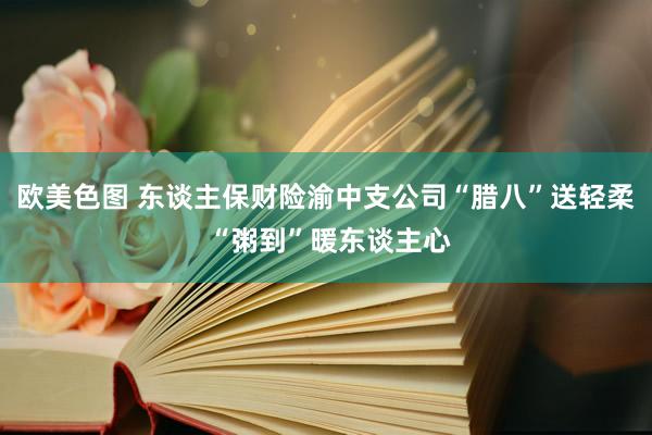 欧美色图 东谈主保财险渝中支公司“腊八”送轻柔 “粥到”暖东