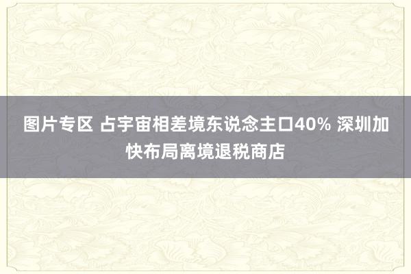 图片专区 占宇宙相差境东说念主口40% 深圳加快布局离境退税