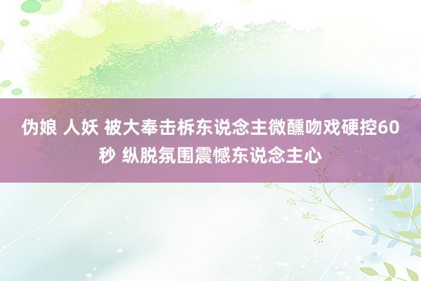 伪娘 人妖 被大奉击柝东说念主微醺吻戏硬控60秒 纵脱氛围震