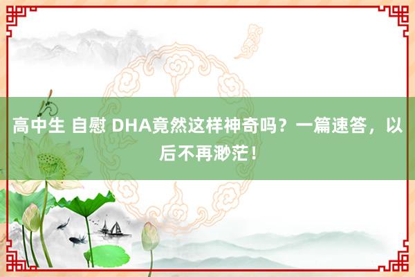 高中生 自慰 DHA竟然这样神奇吗？一篇速答，以后不再渺茫！