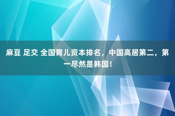 麻豆 足交 全国育儿资本排名，中国高居第二，第一尽然是韩国！