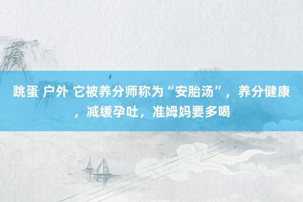 跳蛋 户外 它被养分师称为“安胎汤”，养分健康，减缓孕吐，准