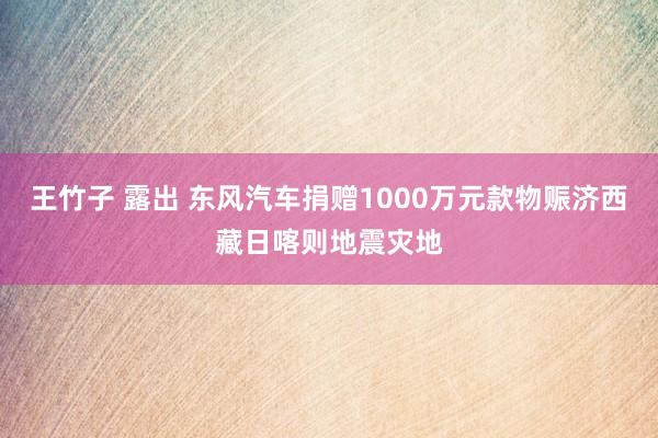 王竹子 露出 东风汽车捐赠1000万元款物赈济西藏日喀则地震