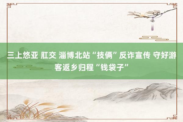 三上悠亚 肛交 淄博北站“技俩”反诈宣传 守好游客返乡归程“