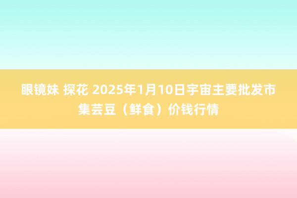 眼镜妹 探花 2025年1月10日宇宙主要批发市集芸豆（鲜食