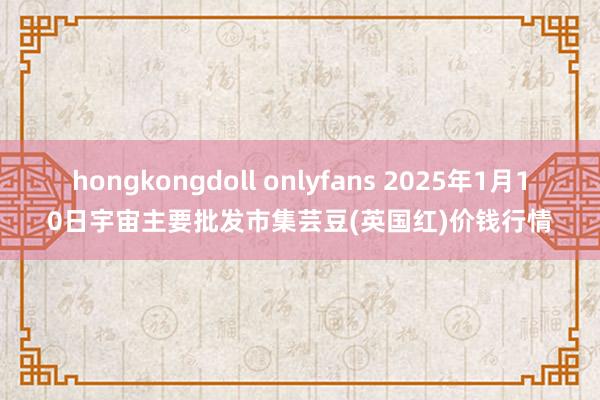 hongkongdoll onlyfans 2025年1月10日宇宙主要批发市集芸豆(英国红)价钱行情