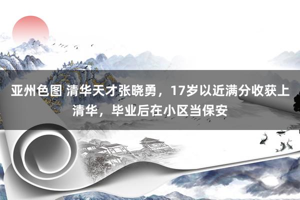 亚州色图 清华天才张晓勇，17岁以近满分收获上清华，毕业后在小区当保安