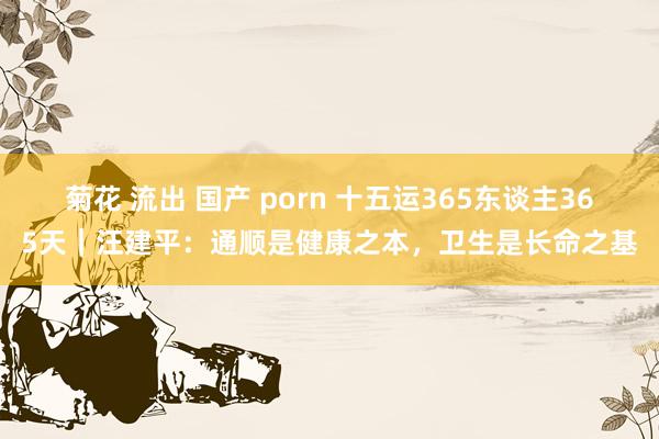 菊花 流出 国产 porn 十五运365东谈主365天｜汪建平：通顺是健康之本，卫生是长命之基