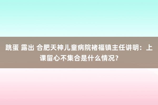 跳蛋 露出 合肥天神儿童病院褚福镇主任讲明：上课留心不集合是什么情况？