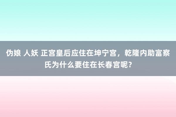 伪娘 人妖 正宫皇后应住在坤宁宫，乾隆内助富察氏为什么要住在