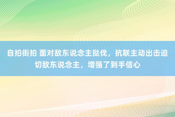 自拍街拍 面对敌东说念主挞伐，抗联主动出击迫切敌东说念主，增