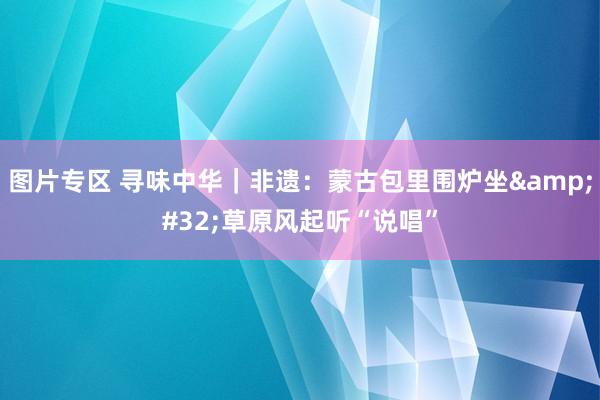 图片专区 寻味中华｜非遗：蒙古包里围炉坐&#32;草原风起听“说唱”