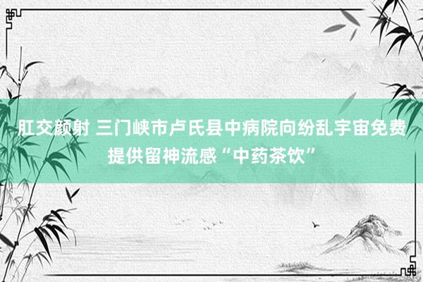 肛交颜射 三门峡市卢氏县中病院向纷乱宇宙免费提供留神流感“中药茶饮”