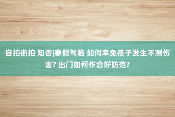 自拍街拍 知否|寒假驾临 如何幸免孩子发生不测伤害? 出门如