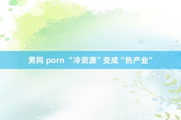 男同 porn “冷资源”变成“热产业”