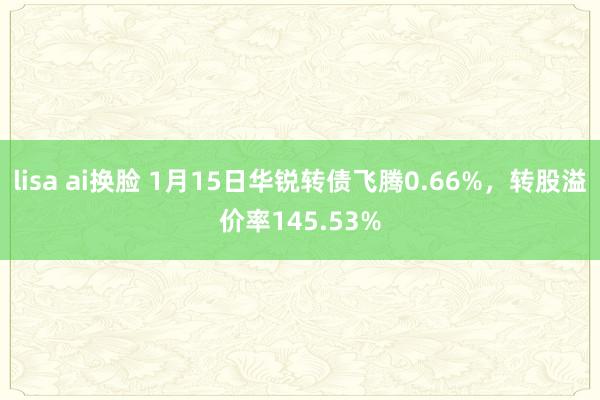 lisa ai换脸 1月15日华锐转债飞腾0.66%，转股溢