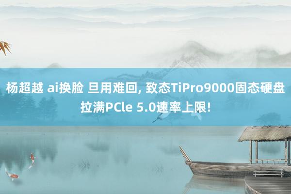 杨超越 ai换脸 旦用难回， 致态TiPro9000固态硬盘拉满PCle 5.0速率上限!