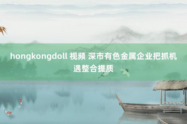 hongkongdoll 视频 深市有色金属企业把抓机遇整合提质