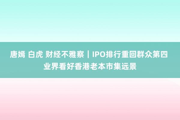 唐嫣 白虎 财经不雅察｜IPO排行重回群众第四 业界看好香港老本市集远景