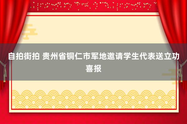 自拍街拍 贵州省铜仁市军地邀请学生代表送立功喜报