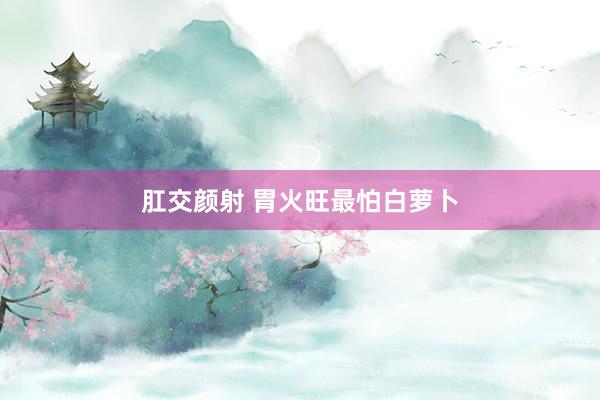 肛交颜射 胃火旺最怕白萝卜